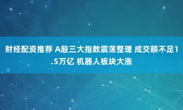 财经配资推荐 A股三大指数震荡整理 成交额不足1.5万亿 机器人板块大涨