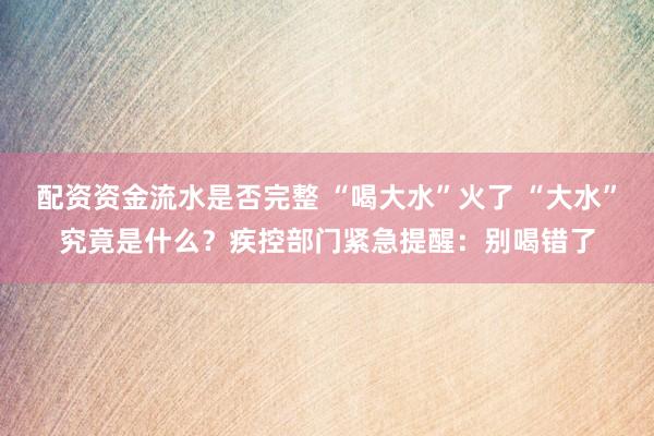 配资资金流水是否完整 “喝大水”火了 “大水”究竟是什么？疾控部门紧急提醒：别喝错了