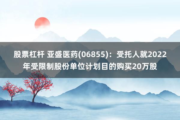 股票杠杆 亚盛医药(06855)：受托人就2022年受限制股份单位计划目的购买20万股
