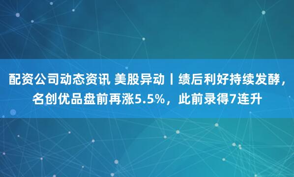 配资公司动态资讯 美股异动丨绩后利好持续发酵，名创优品盘前再涨5.5%，此前录得7连升