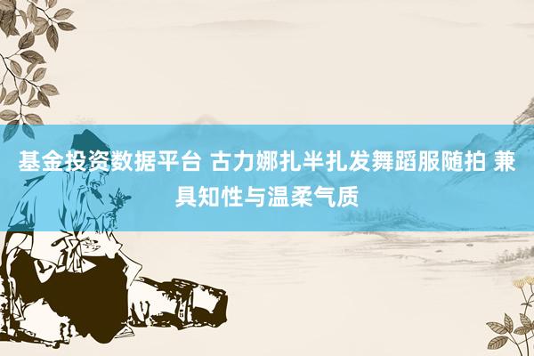 基金投资数据平台 古力娜扎半扎发舞蹈服随拍 兼具知性与温柔气质