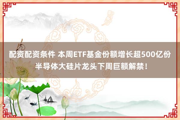 配资配资条件 本周ETF基金份额增长超500亿份 半导体大硅片龙头下周巨额解禁！