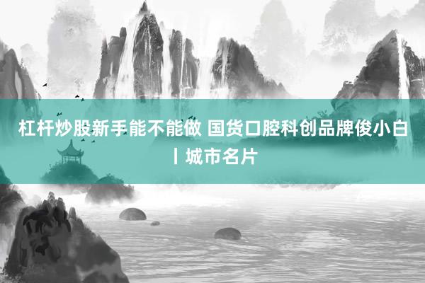 杠杆炒股新手能不能做 国货口腔科创品牌俊小白丨城市名片