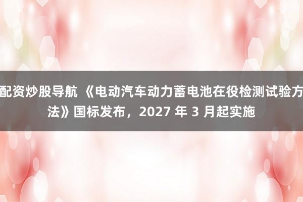 配资炒股导航 《电动汽车动力蓄电池在役检测试验方法》国标发布，2027 年 3 月起实施