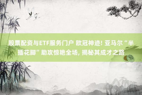 股票配资与ETF服务门户 欧冠神迹! 亚马尔“半插花脚”助攻惊艳全场, 揭秘其成才之路