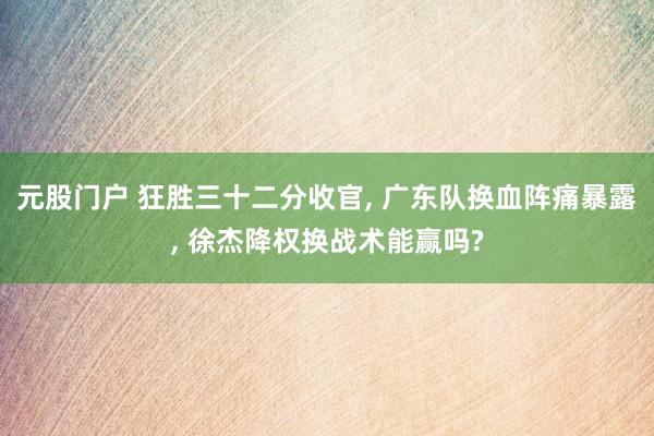 元股门户 狂胜三十二分收官, 广东队换血阵痛暴露, 徐杰降权换战术能赢吗?