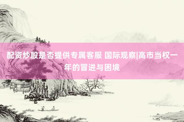 配资炒股是否提供专属客服 国际观察|高市当权一年的冒进与困境