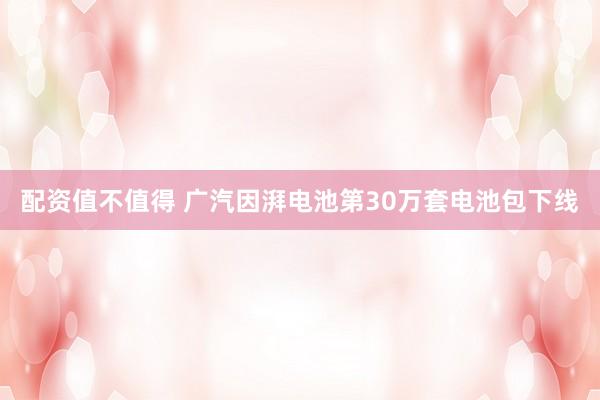 配资值不值得 广汽因湃电池第30万套电池包下线