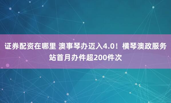 证券配资在哪里 澳事琴办迈入4.0!横琴澳政服务站首月办件超200件次