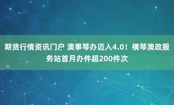 期货行情资讯门户 澳事琴办迈入4.0！横琴澳政服务站首月办件超200件次