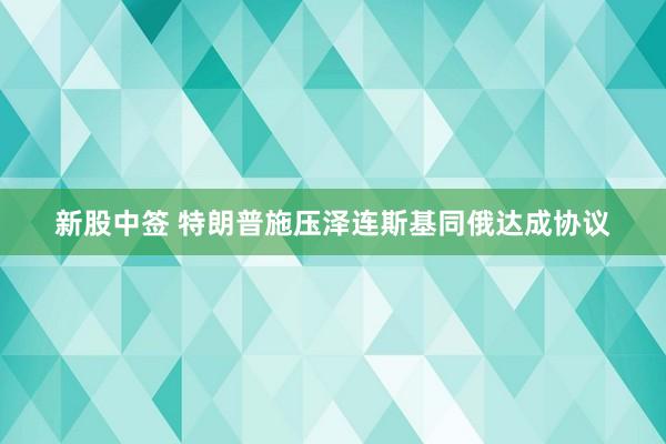 新股中签 特朗普施压泽连斯基同俄达成协议