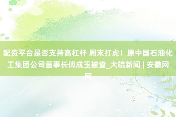 配资平台是否支持高杠杆 周末打虎！原中国石油化工集团公司董事长傅成玉被查_大皖新闻 | 安徽网