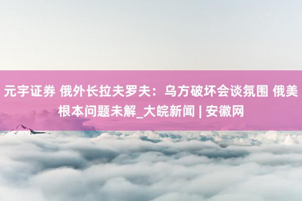 元宇证券 俄外长拉夫罗夫：乌方破坏会谈氛围 俄美根本问题未解_大皖新闻 | 安徽网